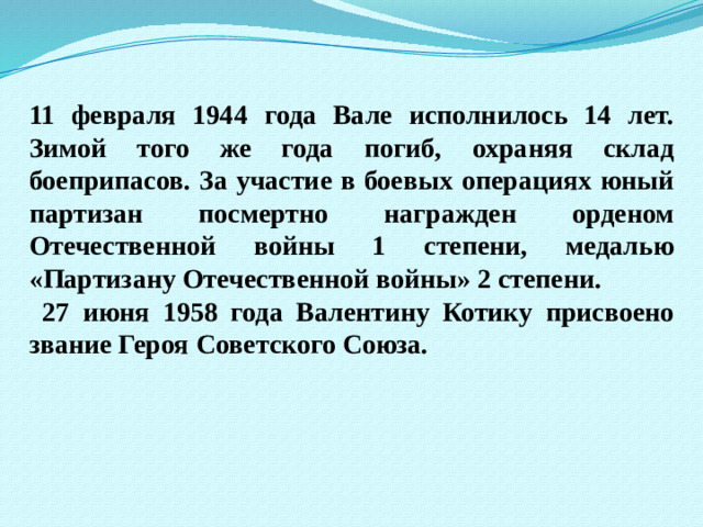 11 февраля 1944 года Вале исполнилось 14 лет. Зимой того же года погиб, охраняя склад боеприпасов. За участие в боевых операциях юный партизан посмертно награжден орденом Отечественной войны 1 степени, медалью «Партизану Отечественной войны» 2 степени.  27 июня 1958 года Валентину Котику присвоено звание Героя Советского Союза.