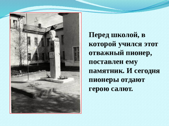 Перед школой, в которой учился этот отважный пионер, поставлен ему памятник. И сегодня пионеры отдают герою салют.