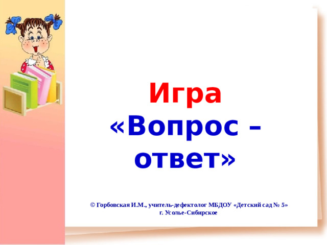 Игра «Вопрос – ответ» © Горбовская И.М., учитель-дефектолог МБДОУ «Детский сад № 5» г. Усолье-Сибирское