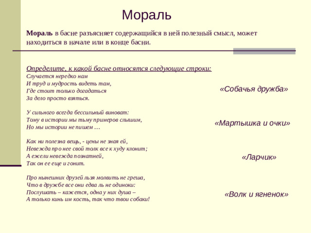 Мораль Мораль в басне разъясняет содержащийся в ней полезный смысл, может находиться в начале или в конце басни.    Определите, к какой басне относятся следующие строки:  Случается нередко нам  И труд и мудрость видеть там,  Где стоит только догадаться  За дело просто взяться.   У сильного всегда бессильный виноват:  Тому в истории мы тьму примеров слышим,  Но мы истории не пишем …   Как ни полезна вещь, - цены не зная ей,  Невежда про нее свой толк все к худу клонит;  А ежели невежда познатней,  Так он ее еще и гонит.   Про нынешних друзей льзя молвить не греша,  Что в дружбе все они едва ль не одиноки:  Послушать – кажется, одна у них душа –  А только кинь им кость, так что твои собаки! «Собачья дружба» «Мартышка и очки» «Ларчик» «Волк и ягненок»