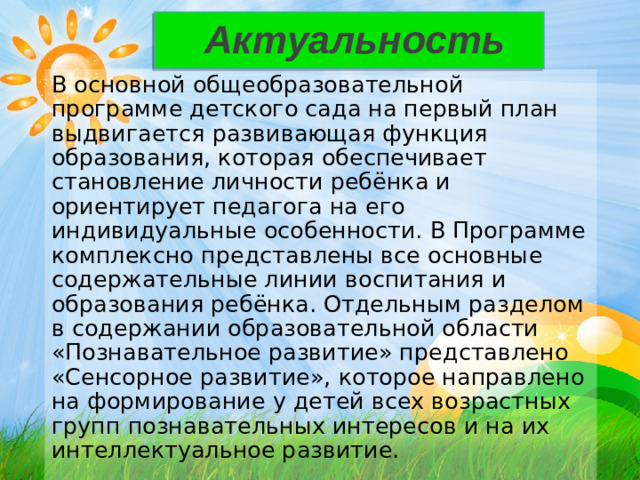 Актуальность В основной общеобразовательной программе детского сада на первый план выдвигается развивающая функция образования, которая обеспечивает становление личности ребёнка и ориентирует педагога на его индивидуальные особенности. В Программе комплексно представлены все основные содержательные линии воспитания и образования ребёнка. Отдельным разделом в содержании образовательной области « Познавательное развитие » представлено « Сенсорное развитие », которое направлено на формирование у детей всех возрастных групп познавательных интересов и на их интеллектуальное развитие.