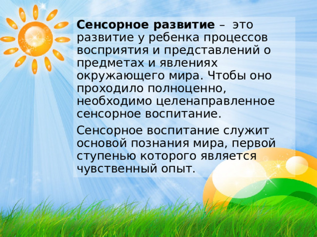 Сенсорное развитие – это развитие у ребенка процессов восприятия и представлений о предметах и явлениях окружающего мира. Чтобы оно проходило полноценно, необходимо целенаправленное сенсорное воспитание. Сенсорное воспитание служит основой познания мира, первой ступенью которого является чувственный опыт.