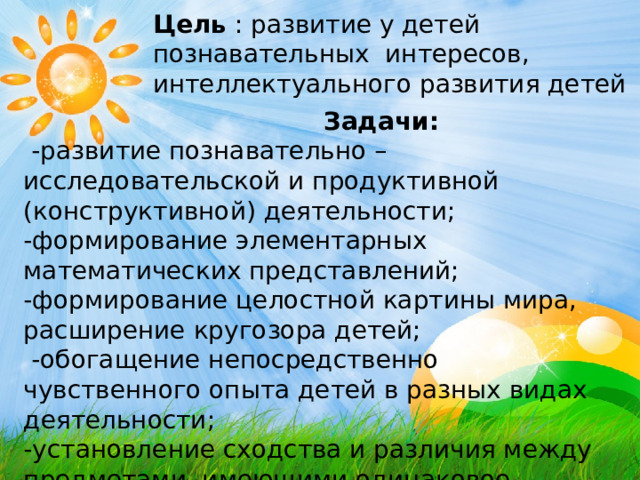 Цель : развитие у детей познавательных интересов, интеллектуального развития детей  Задачи:  -развитие познавательно – исследовательской и продуктивной (конструктивной) деятельности; -формирование элементарных математических представлений; -формирование целостной картины мира, расширение кругозора детей;  -обогащение непосредственно чувственного опыта детей в разных видах деятельности; -установление сходства и различия между предметами, имеющими одинаковое название ; -формирование умения называть свойства предметов.