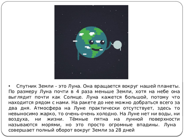 Спутник Земли - это Луна. Она вращается вокруг нашей планеты. По размеру Луна почти в 4 раза меньше Земли, хотя на небе она выглядит почти как Солнце. Луна кажется большой, потому что находится рядом с нами. На ракете до нее можно добраться всего за два дня. Атмосфера на Луне практически отсутствует, здесь то невыносимо жарко, то очень-очень холодно. На Луне нет ни воды, ни воздуха, ни жизни. Тёмные пятна на лунной поверхности называются морями, но это просто огромные впадины. Луна совершает полный оборот вокруг Земли за 28 дней