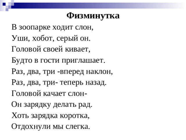 Физминутка В зоопарке ходит слон, Уши, хобот, серый он. Головой своей кивает, Будто в гости приглашает. Раз, два, три -вперед наклон, Раз, два, три- теперь назад. Головой качает слон- Он зарядку делать рад. Хоть зарядка коротка, Отдохнули мы слегка.