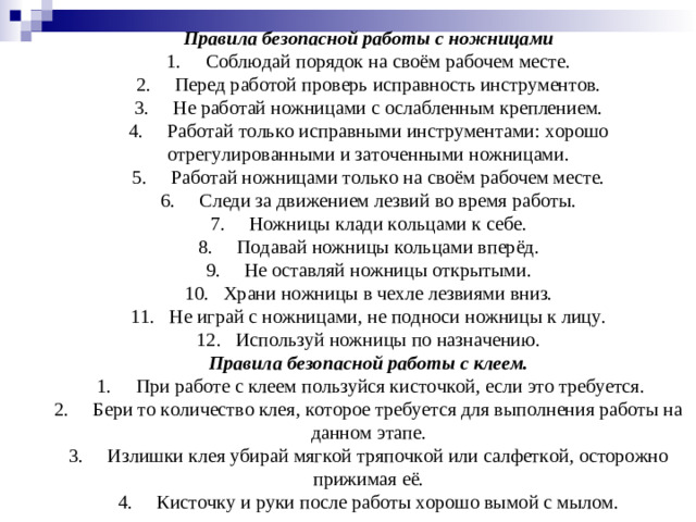 Правила безопасной работы с ножницами  1.     Соблюдай порядок на своём рабочем месте.  2.     Перед работой проверь исправность инструментов.  3.     Не работай ножницами с ослабленным креплением.  4.     Работай только исправными инструментами: хорошо отрегулированными и заточенными ножницами.  5.     Работай ножницами только на своём рабочем месте.  6.     Следи за движением лезвий во время работы.  7.     Ножницы клади кольцами к себе.  8.     Подавай ножницы кольцами вперёд.  9.     Не оставляй ножницы открытыми.  10.   Храни ножницы в чехле лезвиями вниз.  11.   Не играй с ножницами, не подноси ножницы к лицу.  12.   Используй ножницы по назначению.  Правила безопасной работы с клеем.   1.     При работе с клеем пользуйся кисточкой, если это требуется.  2.     Бери то количество клея, которое требуется для выполнения работы на данном этапе.  3.     Излишки клея убирай мягкой тряпочкой или салфеткой, осторожно прижимая её.  4.     Кисточку и руки после работы хорошо вымой с мылом.