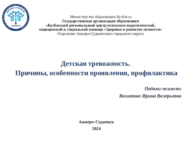 Министерство образования Кузбасса  Государственная организация образования  «Кузбасский региональный центр психолого-педагогической,  медицинской и социальной помощи «Здоровье и развитие личности»  Отделение Анжеро-Судженского городского округа     Детская тревожность. Причины, особенности проявления, профилактика  Педагог-психолог  Вахитова Ирина Валерьевна   Анжеро-Судженск 2024