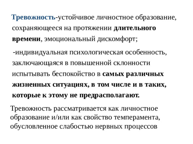 Тревожность -устойчивое личностное образование, сохраняющееся на протяжении длительного времени , эмоциональный дискомфорт;  -индивидуальная психологическая особенность, заключающаяся в повышенной склонности испытывать беспокойство в самых различных жизненных ситуациях, в том числе и в таких, которые к этому не предрасполагают.    Тревожность рассматривается как личностное образование и/или как свойство темперамента, обусловленное слабостью нервных процессов