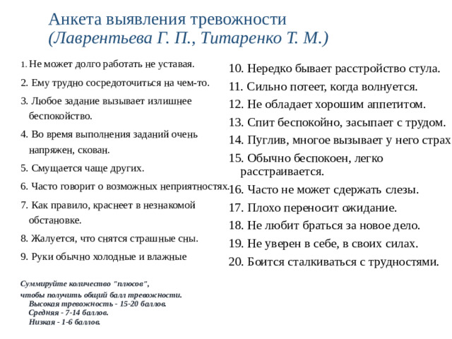 Анкета выявления тревожности  (Лаврентьева Г. П., Титаренко Т. М.) 1.  Не может долго работать не уставая. 2. Ему трудно сосредоточиться на чем-то. 3. Любое задание вызывает излишнее беспокойство. 4. Во время выполнения заданий очень напряжен, скован. 5. Смущается чаще других. 6. Часто говорит о возможных неприятностях. 7. Как правило, краснеет в незнакомой обстановке. 8. Жалуется, что снятся страшные сны. 9. Руки обычно холодные и влажные  Суммируйте количество 