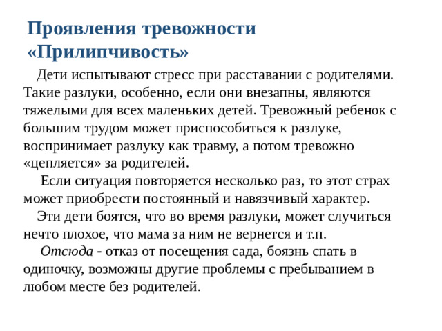 Проявления тревожности «Прилипчивость» Дети испытывают стресс при расставании с родителями. Такие разлуки, особенно, если они внезапны, являются тяжелыми для всех маленьких детей. Тревожный ребенок с большим трудом может приспособиться к разлуке, воспринимает разлуку как травму, а потом тревожно «цепляется» за родителей.  Если ситуация повторяется несколько раз, то этот страх может приобрести постоянный и навязчивый характер. Эти дети боятся, что во время разлуки, может случиться нечто плохое, что мама за ним не вернется и т.п.  Отсюда - отказ от посещения сада, боязнь спать в одиночку, возможны другие проблемы с пребыванием в любом месте без родителей.