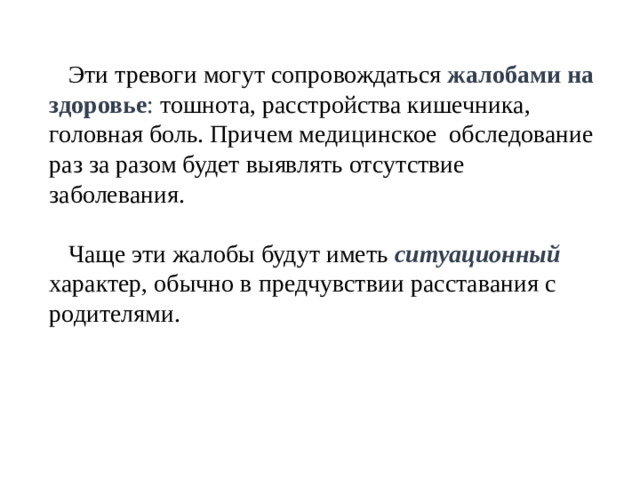 Эти тревоги могут сопровождаться жалобами на здоровье : тошнота, расстройства кишечника, головная боль. Причем медицинское обследование раз за разом будет выявлять отсутствие заболевания. Чаще эти жалобы будут иметь ситуационный характер, обычно в предчувствии расставания с родителями.