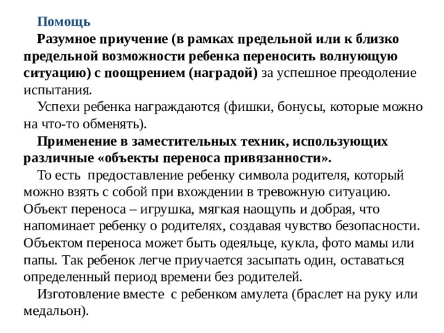 Помощь Разумное приучение (в рамках предельной или к близко предельной возможности ребенка переносить волнующую ситуацию) с поощрением (наградой) за успешное преодоление испытания. Успехи ребенка награждаются (фишки, бонусы, которые можно на что-то обменять). Применение в заместительных техник, использующих  различные «объекты переноса привязанности». То есть предоставление ребенку символа родителя, который можно взять с собой при вхождении в тревожную ситуацию. Объект переноса – игрушка, мягкая наощупь и добрая, что напоминает ребенку о родителях, создавая чувство безопасности. Объектом переноса может быть одеяльце, кукла, фото мамы или папы. Так ребенок легче приучается засыпать один, оставаться определенный период времени без родителей. Изготовление вместе с ребенком амулета (браслет на руку или медальон).