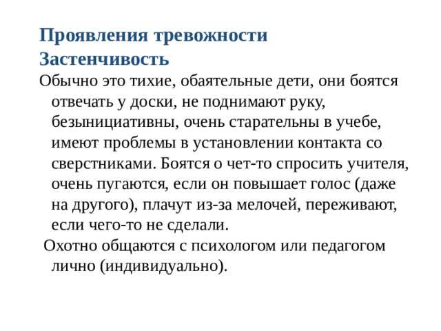 Проявления тревожности Застенчивость Обычно это тихие, обаятельные дети, они боятся отвечать у доски, не поднимают руку, безынициативны, очень старательны в учебе, имеют проблемы в установлении контакта со сверстниками. Боятся о чет-то спросить учителя, очень пугаются, если он повышает голос (даже на другого), плачут из-за мелочей, переживают, если чего-то не сделали.  Охотно общаются с психологом или педагогом лично (индивидуально).