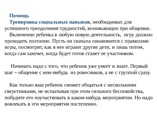 Помощь Тренировка социальных навыков , необходимых для успешного преодоления трудностей, возникающих при общении.  Включение ребенка в любую новую деятельность, игру должно проходить поэтапно. Пусть он сначала ознакомится с правилами игры, посмотрит, как в нее играют другие дети, и лишь потом, когда сам захочет, когда будет готов станет ее участником.  Начинать надо с того, что ребенок уже умеет и знает. Первый шаг – общение с кем-нибудь из ровесников, а не с группой сразу. Как только ваш ребенок сможет общаться с несколькими сверстниками, не испытывая при этом сильного беспокойства, побудите его поучаствовать в каком-нибудь мероприятии. Но надо вовлекать в эти мероприятия постепенно.