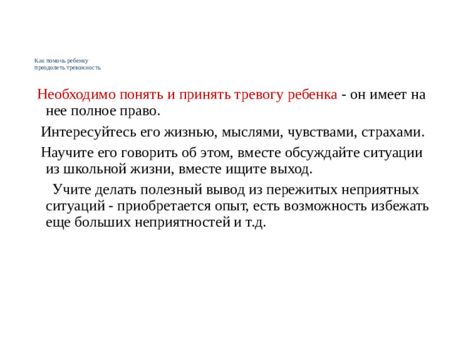 Как помочь ребенку  преодолеть тревожность    Необходимо понять и принять тревогу ребенка - он имеет на нее полное право.  Интересуйтесь его жизнью, мыслями, чувствами, страхами.  Научите его говорить об этом, вместе обсуждайте ситуации из школьной жизни, вместе ищите выход.  Учите делать полезный вывод из пережитых неприятных ситуаций - приобретается опыт, есть возможность избежать еще больших неприятностей и т.д.