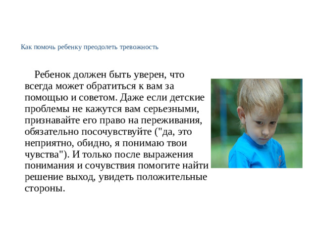 Как помочь ребенку преодолеть тревожность     Ребенок должен быть уверен, что всегда может обратиться к вам за помощью и советом. Даже если детские проблемы не кажутся вам серьезными, признавайте его право на переживания, обязательно посочувствуйте (