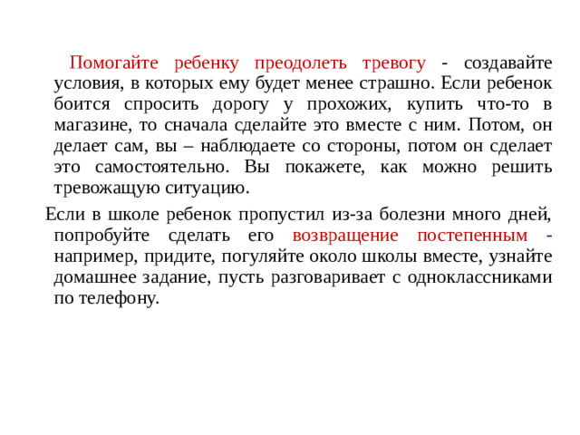 Помогайте ребенку преодолеть тревогу - создавайте условия, в которых ему будет менее страшно. Если ребенок боится спросить дорогу у прохожих, купить что-то в магазине, то сначала сделайте это вместе с ним. Потом, он делает сам, вы – наблюдаете со стороны, потом он сделает это самостоятельно. Вы покажете, как можно решить тревожащую ситуацию.  Если в школе ребенок пропустил из-за болезни много дней, попробуйте сделать его возвращение постепенным - например, придите, погуляйте около школы вместе, узнайте домашнее задание, пусть разговаривает с одноклассниками по телефону.