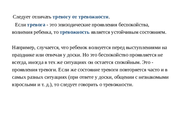   Следует отличать тревогу от тревожности .  Если тревога - это эпизодические проявления беспокойства, волнения ребенка, то тревожность является устойчивым состоянием.  Например, случается, что ребенок волнуется перед выступлениями на празднике или отвечая у доски. Но это беспокойство проявляется не всегда, иногда в тех же ситуациях он остается спокойным. Это - проявления тревоги. Если же состояние тревоги повторяется часто и в самых разных ситуациях (при ответе у доски, общении с незнакомыми взрослыми и т. д.), то следует говорить о тревожности.