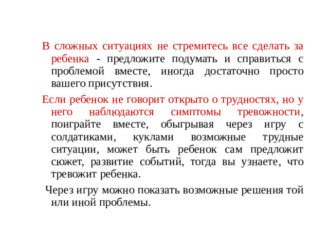 В сложных ситуациях не стремитесь все сделать за ребенка - предложите подумать и справиться с проблемой вместе, иногда достаточно просто вашего присутствия. Если ребенок не говорит открыто о трудностях, но у него наблюдаются симптомы тревожности , поиграйте вместе, обыгрывая через игру с солдатиками, куклами возможные трудные ситуации, может быть ребенок сам предложит сюжет, развитие событий, тогда вы узнаете, что тревожит ребенка.  Через игру можно показать возможные решения той или иной проблемы.