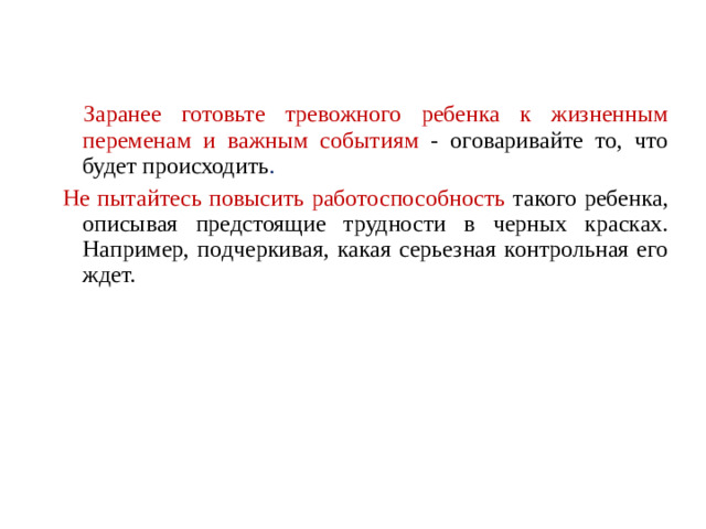 Заранее готовьте тревожного ребенка к жизненным переменам и важным событиям - оговаривайте то, что будет происходить . Не пытайтесь повысить работоспособность такого ребенка, описывая предстоящие трудности в черных красках. Например, подчеркивая, какая серьезная контрольная его ждет.