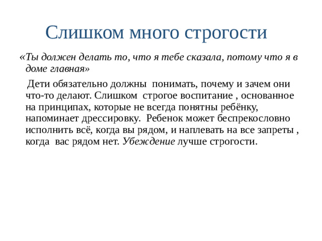 Слишком много строгости « Ты должен делать то, что я тебе сказала, потому что я в доме главная»  Дети обязательно должны понимать, почему и зачем они что-то делают. Слишком строгое воспитание , основанное на принципах, которые не всегда понятны ребёнку, напоминает дрессировку. Ребенок может беспрекословно исполнить всё, когда вы рядом, и наплевать на все запреты , когда вас рядом нет. Убеждение лучше строгости.