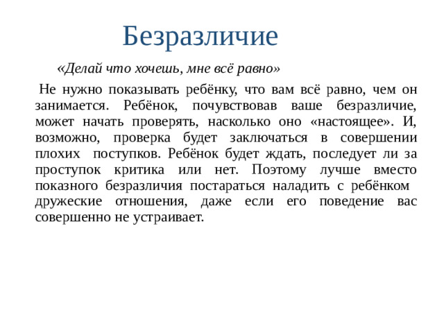 Безразличие    « Делай что хочешь, мне всё равно»  Не нужно показывать ребёнку, что вам всё равно, чем он занимается. Ребёнок, почувствовав ваше безразличие, может начать проверять, насколько оно «настоящее». И, возможно, проверка будет заключаться в совершении плохих поступков. Ребёнок будет ждать, последует ли за проступок критика или нет. Поэтому лучше вместо показного безразличия постараться наладить с ребёнком дружеские отношения, даже если его поведение вас совершенно не устраивает.