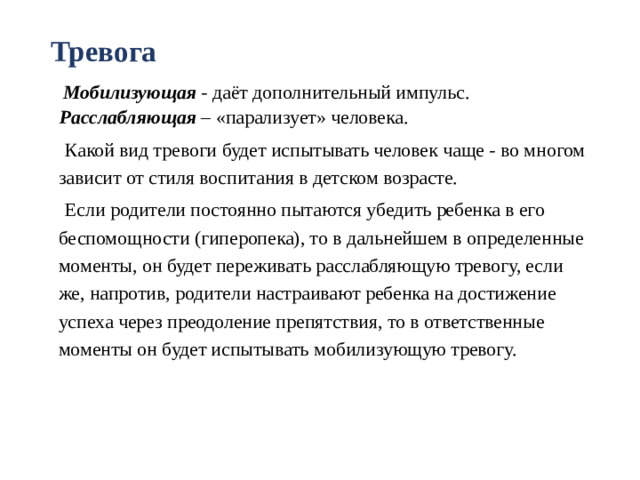 Тревога  Мобилизующая - даёт дополнительный импульс.  Расслабляющая – «парализует» человека.  Какой вид тревоги будет испытывать человек чаще - во многом зависит от стиля воспитания в детском возрасте.  Если родители постоянно пытаются убедить ребенка в его беспомощности (гиперопека), то в дальнейшем в определенные моменты, он будет переживать расслабляющую тревогу, если же, напротив, родители настраивают ребенка на достижение успеха через преодоление препятствия, то в ответственные моменты он будет испытывать мобилизующую тревогу.