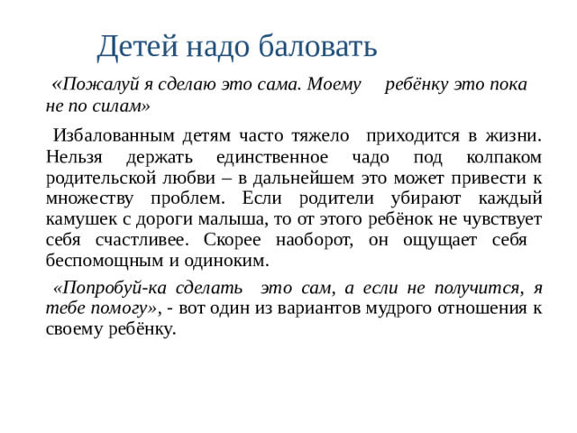 Детей надо баловать  « Пожалуй я сделаю это сама. Моему ребёнку это пока не по силам»  Избалованным детям часто тяжело приходится в жизни. Нельзя держать единственное чадо под колпаком родительской любви – в дальнейшем это может привести к множеству проблем. Если родители убирают каждый камушек с дороги малыша, то от этого ребёнок не чувствует себя счастливее. Скорее наоборот, он ощущает себя беспомощным и одиноким.  «Попробуй-ка сделать это сам, а если не получится, я тебе помогу», - вот один из вариантов мудрого отношения к своему ребёнку.