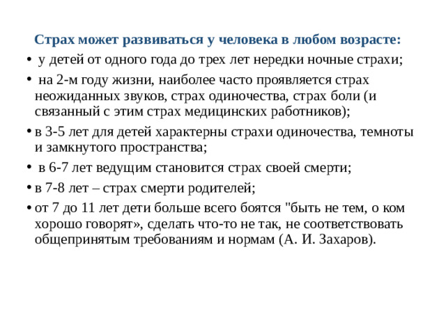 Страх может развиваться у человека в любом возрасте:  у детей от одного года до трех лет нередки ночные страхи;  на 2-м году жизни, наиболее часто проявляется страх неожиданных звуков, страх одиночества, страх боли (и связанный с этим страх медицинских работников); в 3-5 лет для детей характерны страхи одиночества, темноты и замкнутого пространства;  в 6-7 лет ведущим становится страх своей смерти; в 7-8 лет – страх смерти родителей; от 7 до 11 лет дети больше всего боятся 