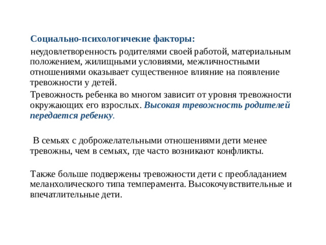 Социально-психологичекие факторы:  неудовлетворенность родителями своей работой, материальным положением, жилищными условиями, межличностными отношениями  оказывает существенное влияние на появление тревожности у детей.  Тревожность ребенка во многом зависит от уровня тревожности окружающих его взрослых. Высокая тревожность родителей передается ребенку .  В семьях с доброжелательными отношениями дети менее тревожны, чем в семьях, где часто возникают конфликты.    Также больше подвержены тревожности дети с преобладанием меланхолического типа темперамента. Высокочувствительные и впечатлительные дети.