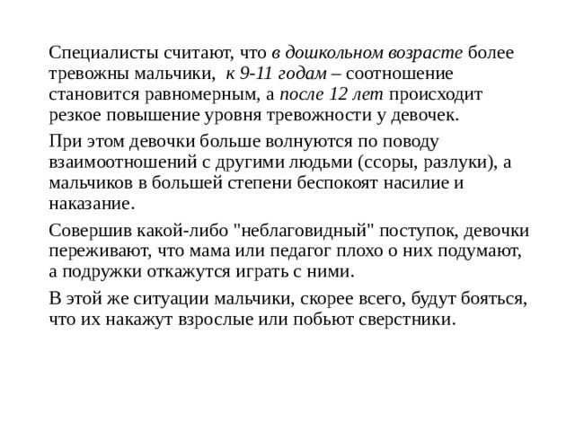 Специалисты считают, что в дошкольном возрасте более тревожны мальчики, к 9-11 годам – соотношение становится равномерным, а после 12 лет происходит резкое повышение уровня тревожности у девочек. При этом девочки больше волнуются по поводу взаимоотношений с другими людьми (ссоры, разлуки), а мальчиков в большей степени беспокоят насилие и наказание. Совершив какой-либо 