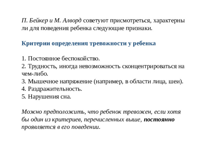 П. Бейкер и М. Алворд советуют присмотреться, характерны ли для поведения ребенка следующие признаки.   Критерии определения тревожности у ребенка   1. Постоянное беспокойство.  2. Трудность, иногда невозможность сконцентрироваться на чем-либо.  3. Мышечное напряжение (например, в области лица, шеи).  4. Раздражительность.  5. Нарушения сна.   Можно предположить, что ребенок тревожен, если хотя бы один из критериев, перечисленных выше, постоянно проявляется в его поведении.