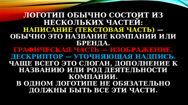 Логотип обычно состоит из нескольких частей:  Написание (текстовая часть) — обычно это название компании или бренда.  Графическая часть — изображение.  Дескриптор — уточняющая надпись. Чаще всего это слоган, дополнение к названию или род деятельности компании.  В одном логотипе не обязательно должны быть все эти части.