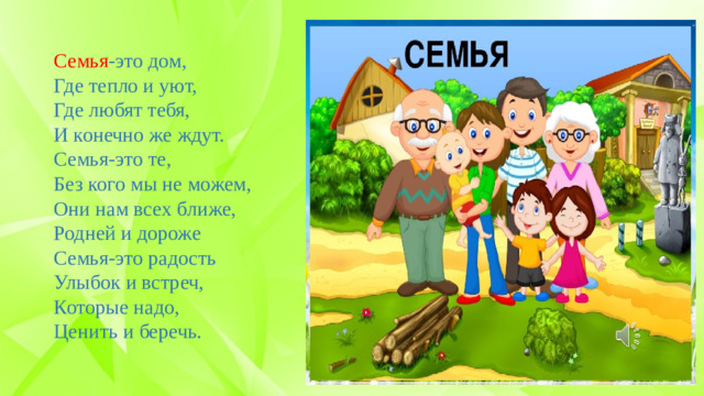 Семья -это дом, Где тепло и уют, Где любят тебя, И конечно же ждут. Семья-это те, Без кого мы не можем, Они нам всех ближе, Родней и дороже Семья-это радость Улыбок и встреч, Которые надо, Ценить и беречь.