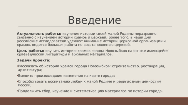 Введение Актуальность работы: изучение истории своей малой Родины неразрывно связанно с изучением истории храмов и церквей. Более того, в наши дни российские исследователи уделяют внимание истории церковной организации и храмов, ведется большая работа по восстановлению церквей. Цель работы: изучить историю храмов города Новозыбков на основе имеющейся краеведческой литературы и архивных материалов. Задачи проекта: