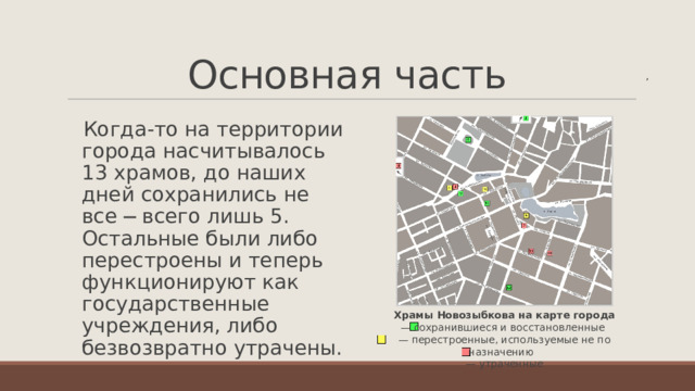 Основная часть   ,  Когда-то на территории города насчитывалось 13 храмов, до наших дней сохранились не все ─ всего лишь 5. Остальные были либо перестроены и теперь функционируют как государственные учреждения, либо безвозвратно утрачены. Храмы Новозыбкова на карте города  — сохранившиеся и восстановленные  — перестроенные, используемые не по назначению   — утраченные