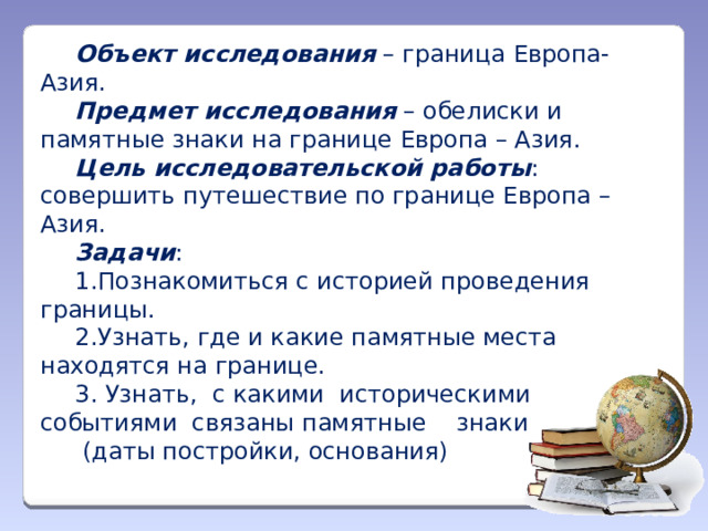 Объект исследования – граница Европа-Азия. Предмет исследования – обелиски и памятные знаки на границе Европа – Азия. Цель исследовательской работы : совершить путешествие по границе Европа – Азия. Задачи : 1.Познакомиться с историей проведения границы. 2.Узнать, где и какие памятные места находятся на границе. 3. Узнать, с какими историческими событиями связаны памятные знаки  (даты постройки, основания)