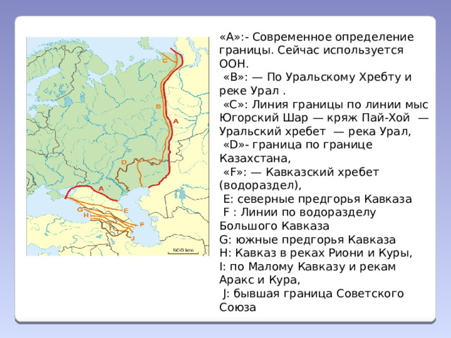 «А»:- Современное определение границы. Сейчас используется ООН.  «В»: — По Уральскому Хребту и реке Урал .  «C»: Линия границы по линии мыс Югорский Шар — кряж Пай-Хой  — Уральский хребет  — река Урал,  «D»- граница по границе Казахстана,   «F»: — Кавказский хребет (водораздел),    E: северные предгорья Кавказа  F : Линии по водоразделу Большого Кавказа G: южные предгорья Кавказа H: Кавказ в реках Риони и Куры, I: по Малому Кавказу и рекам Аракс и Кура,  J: бывшая граница Советского Союза