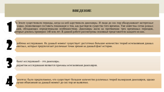 На Земле существовали периоды, когда на ней царствовали динозавры. И люди до сих пор обнаруживают интересные находки, позволяющие составить понимание о том, как выглядели существа того времени. Уже известны сотни разных видов, обладающих определенными особенностями. Динозавры жили на протяжении трех временных периодов, которые длились примерно 140 млн лет. В данной работе рассмотрены основные представители каждого из них. Проблема исследования. На данный момент существует достаточно большое количество теорий исчезновения данных животных, которые предполагают различные точки зрения на данный факт истории. Объект исследований – это динозавры. Предметом исследования являются причины исчезновения динозавров. Гипотеза: было предположено, что существует большое количество различных теорий вымирания динозавров, однако научно объяснения на данный момент до сих пор не выявлено. ВВЕДЕНИЕ