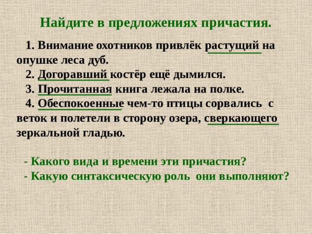 Найдите в предложениях причастия.   1. Внимание охотников привлёк растущий на опушке леса дуб.  2. Догоравший костёр ещё дымился.  3. Прочитанная книга лежала на полке.  4. Обеспокоенные чем-то птицы сорвались с веток и полетели в сторону озера, сверкающего зеркальной гладью.  - Какого вида и времени эти причастия? - Какую синтаксическую роль они выполняют?