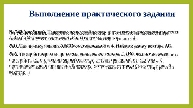 Выполнение практического задания № 743 (учебник). Начертите ненулевой вектор и отметьте на плоскости три точки А,В и С. Отложите от точек А, В и С векторы, равные .   № 1. Дан прямоугольник ABCD со сторонами 3 и 4. Найдите длину вектора АС. № 2. Постройте три попарно неколлинеарных вектора  , . Выполните задания: постройте вектор, коллинеарный вектору . сонаправленный с вектором , противоположно направленный вектору ; отложите от точки О вектор, равный вектору