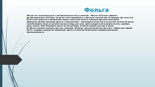 Фольга Фольга-это тонко(меньше 0,1 мм)прокатанные листы металла. Фольга получила широкое распространение в XIX веке, когда ее стали производить в больших количествах на заводах. До этого она была очень дорогой и применялась редко, поскольку металл плющили вручную молотками. Широкому распространению фольги, в декоративно – прикладном искусстве в конце XIX, начале XX веков, способствовала мода на металлические оклады для икон. Для окладов использовали золото, серебро, медь, латунь. Ими покрывали иконы почти целиком, оставляя вырезы для рук и ликов. Из фольги делают упаковку для чая, упаковки таблеток, крышки молочных бутылок, тюбики для зубной пасты, пищевых продуктов. Применяют фольгу в электротехнической и радиотехнической промышленности.