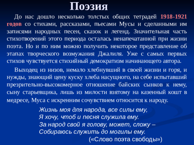 Поэзия До нас дошло несколько толстых общих тетрадей 1918-1921 годов со стихами, рассказами, пьесами Мусы и сделанными им записями народных песен, сказок и легенд. Значительная часть стихотворений этого периода осталась ненапечатанной при жизни поэта. Но и по ним можно получить некоторое представление об этапах творческого возмужания Джалиля. Уже с самых первых стихов чувствуется стихийный демократизм начинающего автора. Выходец из низов, немало хлебнувший в своей жизни и горя, и нужды, знающий цену куску хлеба насущного, на себе испытавший презрительно-высокомерное отношение байских сынков к нему, сыну старьевщика, лишь из милости взятому на казенный кошт в медресе, Муса с искренним сочувствием относится к народу.  Жизнь моя для народа, все силы ему, Я хочу, чтоб и песня служила ему. За народ свой я голову, может, сложу – Собираюсь служить до могилы ему.  («Слово поэта свободы»)