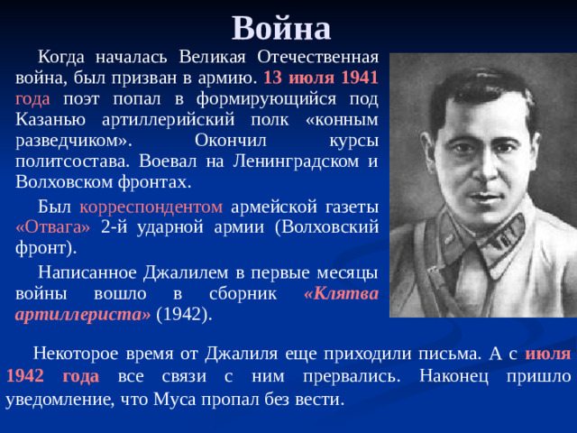 Война Когда началась Великая Отечественная война, был призван в армию. 13 июля 1941 года поэт попал в формирующийся под Казанью артиллерийский полк «конным разведчиком». Окончил курсы политсостава. Воевал на Ленинградском и Волховском фронтах. Был корреспондентом армейской газеты «Отвага» 2-й ударной армии (Волховский фронт). Написанное Джалилем в первые месяцы войны вошло в сборник «Клятва артиллериста» (1942).  Некоторое время от Джалиля еще приходили письма. А с июля 1942 года все связи с ним прервались. Наконец пришло уведомление, что Муса пропал без вести.  