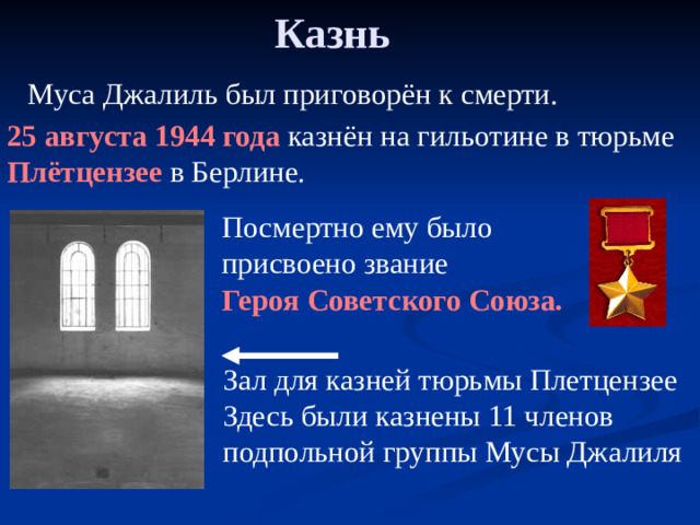 Казнь  Муса Джалиль был приговорён к смерти. 25 августа 1944 года казнён на гильотине в тюрьме Плётцензее в Берлине. Посмертно ему было присвоено звание Героя Советского Союза. Зал для казней тюрьмы Плетцензее Здесь были казнены 11 членов подпольной группы Мусы Джалиля