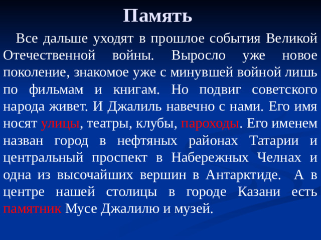 Память Все дальше уходят в прошлое события Великой Отечественной войны. Выросло уже новое поколение, знакомое уже с минувшей войной лишь по фильмам и книгам. Но подвиг советского народа живет. И Джалиль навечно с нами. Его имя носят улицы , театры, клубы, пароходы . Его именем назван город в нефтяных районах Татарии и центральный проспект в Набережных Челнах и одна из высочайших вершин в Антарктиде. А в центре нашей столицы в городе Казани есть памятник Мусе Джалилю и музей.