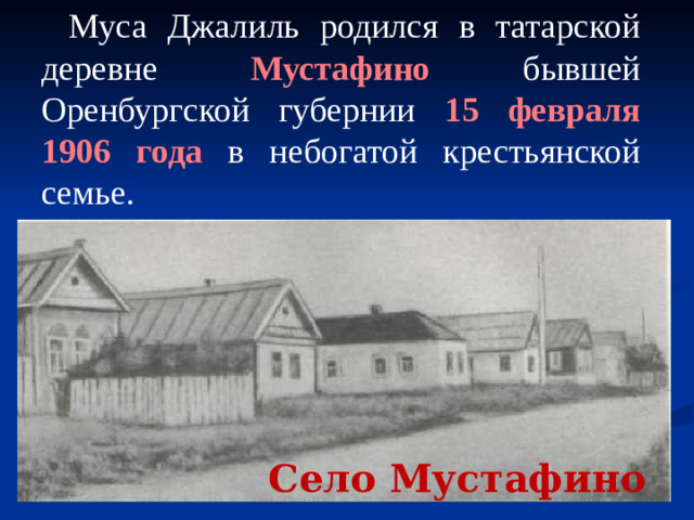 Муса Джалиль родился в татарской деревне Мустафино бывшей Оренбургской губернии 15 февраля 1906  года в небогатой крестьянской семье. Село Мустафино