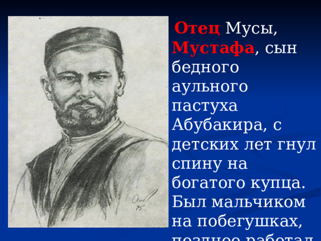 Отец Мусы, Мустафа , сын бедного аульного пастуха Абубакира, с детских лет гнул спину на богатого купца. Был мальчиком на побегушках, позднее работал приказчиком.