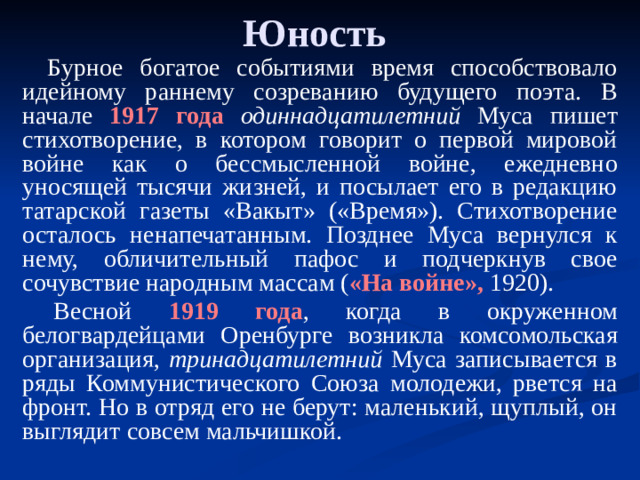 Юность Бурное богатое событиями время способствовало идейному раннему созреванию будущего поэта. В начале 1917 года  одиннадцатилетний Муса пишет стихотворение, в котором говорит о первой мировой войне как о бессмысленной войне, ежедневно уносящей тысячи жизней, и посылает его в редакцию татарской газеты «Вакыт» («Время»). Стихотворение осталось ненапечатанным. Позднее Муса вернулся к нему, обличительный пафос и подчеркнув свое сочувствие народным массам ( «На войне», 1920).   Весной 1919 года , когда в окруженном белогвардейцами Оренбурге возникла комсомольская организация, тринадцатилетний Муса записывается в ряды Коммунистического Союза молодежи, рвется на фронт. Но в отряд его не берут: маленький, щуплый, он выглядит совсем мальчишкой.  