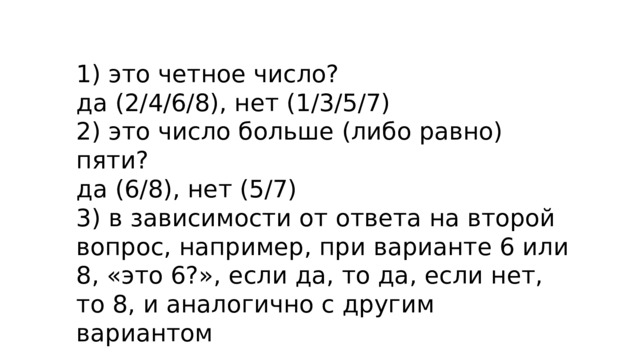 1) это четное число?  да (2/4/6/8), нет (1/3/5/7)  2) это число больше (либо равно) пяти?  да (6/8), нет (5/7)  3) в зависимости от ответа на второй вопрос, например, при варианте 6 или 8, «это 6?», если да, то да, если нет, то 8, и аналогично с другим вариантом